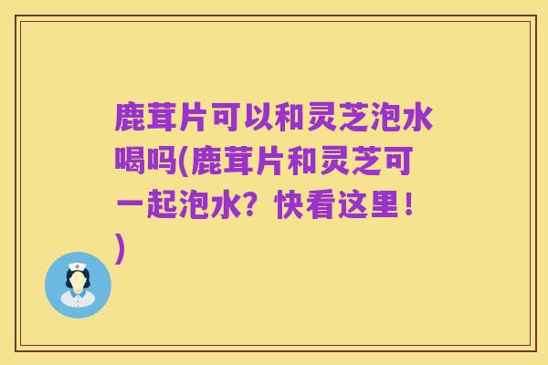 鹿茸片可以和灵芝泡水喝吗(鹿茸片和灵芝可一起泡水?快看这里!)