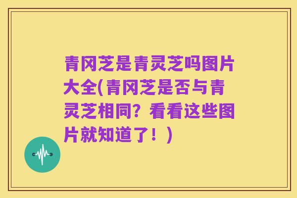 青冈芝是青灵芝吗图片大全(青冈芝是否与青灵芝相同?看看这些图片就知道了!)