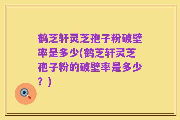 鹤芝轩灵芝孢子粉破壁率是多少(鹤芝轩灵芝孢子粉的破壁率是多少?)
