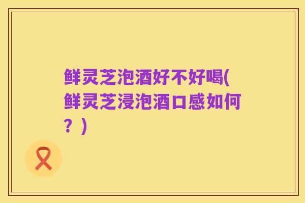 鲜灵芝泡酒好不好喝(鲜灵芝浸泡酒口感如何?)