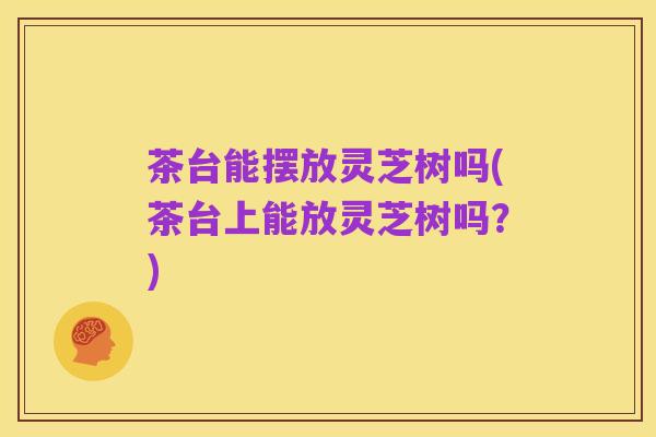 茶台能摆放灵芝树吗(茶台上能放灵芝树吗？)