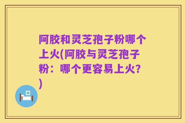 阿胶和灵芝孢子粉哪个上火(阿胶与灵芝孢子粉:哪个更容易上火?)