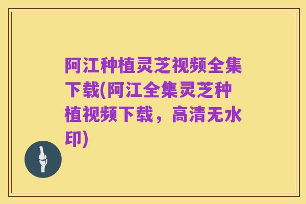 阿江种植灵芝视频全集下载(阿江全集灵芝种植视频下载，高清无水印)