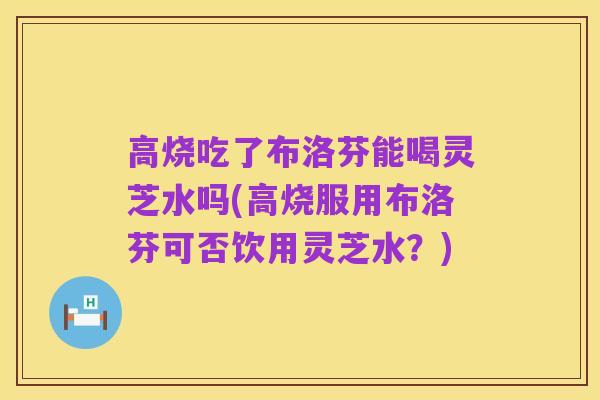 高烧吃了布洛芬能喝灵芝水吗(高烧服用布洛芬可否饮用灵芝水?)