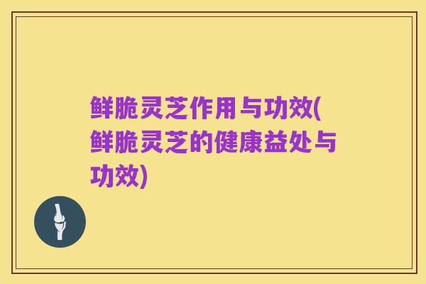 鲜脆灵芝作用与功效(鲜脆灵芝的健康益处与功效)