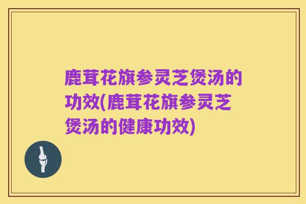 鹿茸花旗参灵芝煲汤的功效(鹿茸花旗参灵芝煲汤的健康功效)