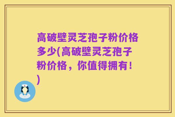 高破壁灵芝孢子粉价格多少(高破壁灵芝孢子粉价格，你值得拥有！)