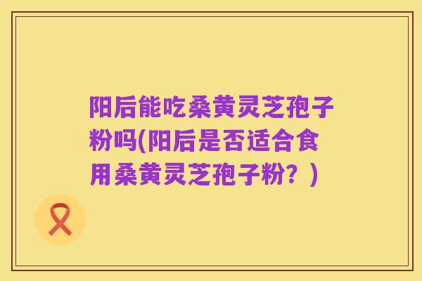 阳后能吃桑黄灵芝孢子粉吗(阳后是否适合食用桑黄灵芝孢子粉?)