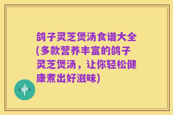 鸽子灵芝煲汤食谱大全(多款营养丰富的鸽子灵芝煲汤,让你轻松健康煮出好滋味)