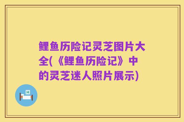 鲤鱼历险记灵芝图片大全(《鲤鱼历险记》中的灵芝迷人照片展示)