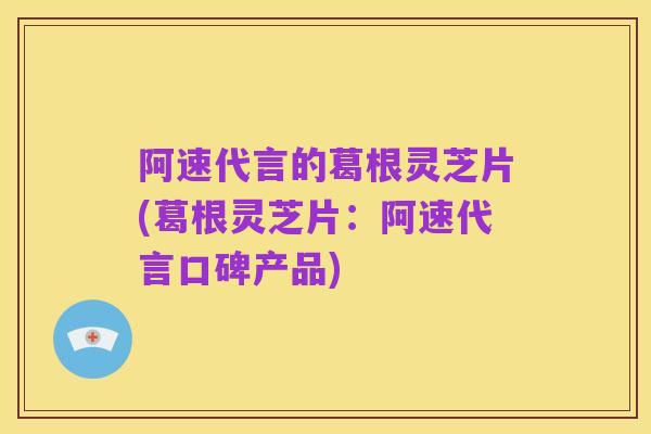 阿速代言的葛根灵芝片(葛根灵芝片：阿速代言口碑产品)