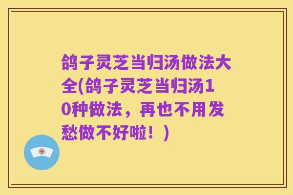 鸽子灵芝当归汤做法大全(鸽子灵芝当归汤10种做法,再也不用发愁做不好啦!)