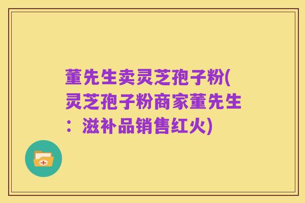董先生卖灵芝孢子粉(灵芝孢子粉商家董先生：滋补品销售红火)