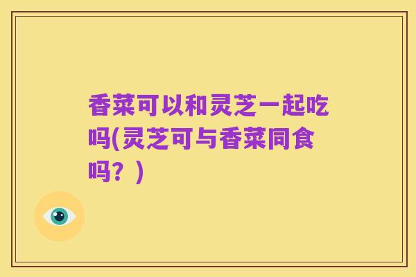 香菜可以和灵芝一起吃吗(灵芝可与香菜同食吗?)