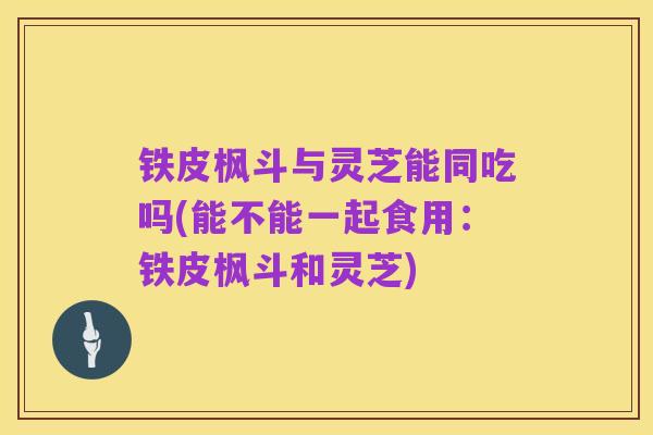 铁皮枫斗与灵芝能同吃吗(能不能一起食用:铁皮枫斗和灵芝)