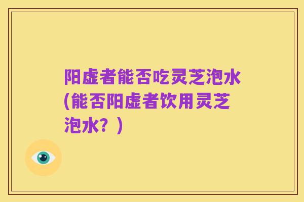 阳虚者能否吃灵芝泡水(能否阳虚者饮用灵芝泡水？)