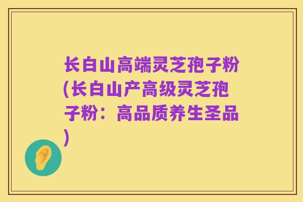 长白山高端灵芝孢子粉(长白山产高级灵芝孢子粉:高品质养生圣品)