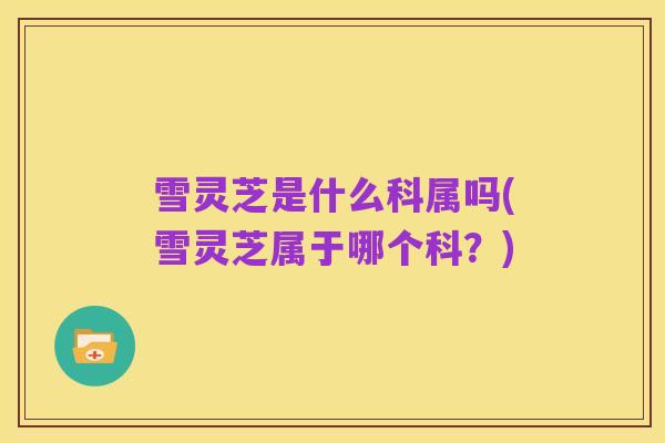 雪灵芝是什么科属吗(雪灵芝属于哪个科？)