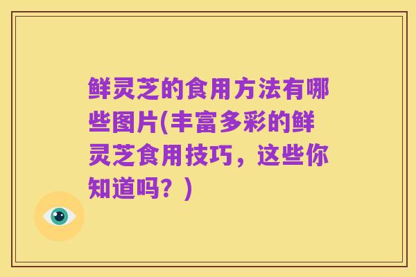 鲜灵芝的食用方法有哪些图片(丰富多彩的鲜灵芝食用技巧，这些你知道吗？)