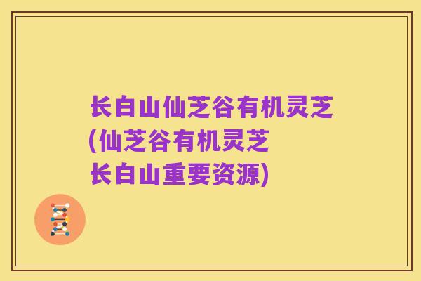 长白山仙芝谷有机灵芝(仙芝谷有机灵芝  长白山重要资源)