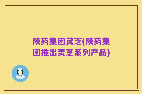 陕药集团灵芝(陕药集团推出灵芝系列产品)