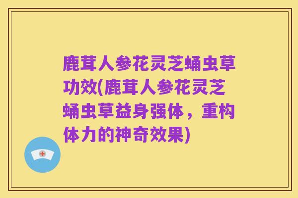 鹿茸人参花灵芝蛹虫草功效(鹿茸人参花灵芝蛹虫草益身强体,重构体力的神奇效果)