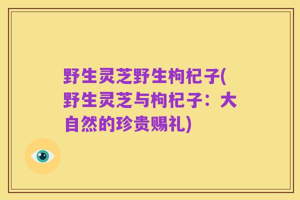 野生灵芝野生枸杞子(野生灵芝与枸杞子:大自然的珍贵赐礼)