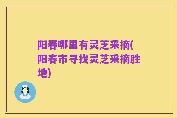 阳春哪里有灵芝采摘(阳春市寻找灵芝采摘胜地)