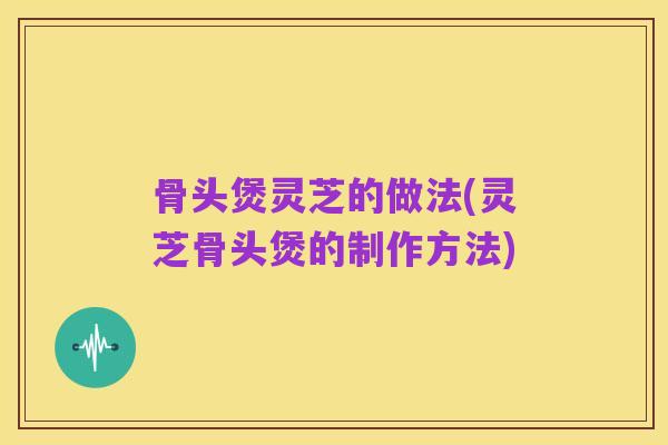 骨头煲灵芝的做法(灵芝骨头煲的制作方法)