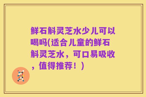 鲜石斛灵芝水少儿可以喝吗(适合儿童的鲜石斛灵芝水,可口易吸收,值得推荐!)