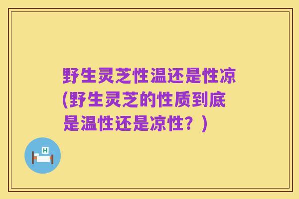 野生灵芝性温还是性凉(野生灵芝的性质到底是温性还是凉性?)