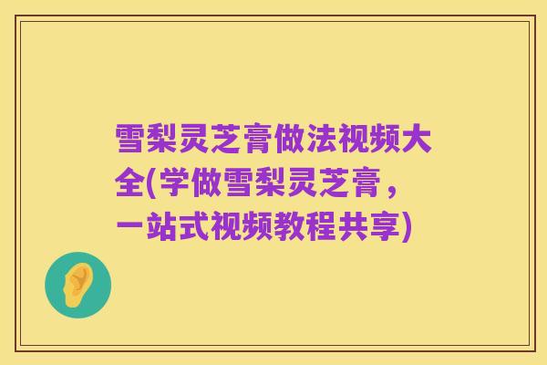 雪梨灵芝膏做法视频大全(学做雪梨灵芝膏,一站式视频教程共享)