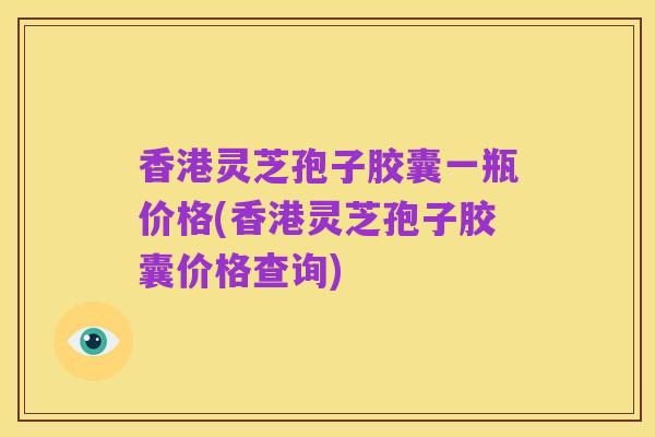 香港灵芝孢子胶囊一瓶价格(香港灵芝孢子胶囊价格查询)