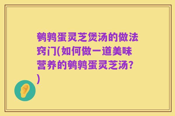 鹌鹑蛋灵芝煲汤的做法窍门(如何做一道美味营养的鹌鹑蛋灵芝汤？)