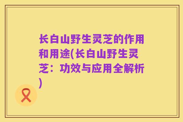 长白山野生灵芝的作用和用途(长白山野生灵芝:功效与应用全解析)