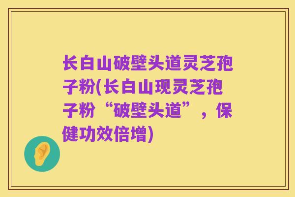 长白山破壁头道灵芝孢子粉(长白山现灵芝孢子粉“破壁头道”,保健功效倍增)