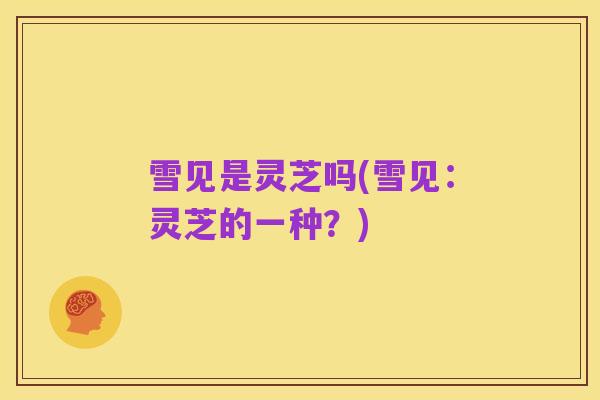 雪见是灵芝吗(雪见:灵芝的一种?)