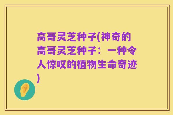 高哥灵芝种子(神奇的高哥灵芝种子：一种令人惊叹的植物生命奇迹)