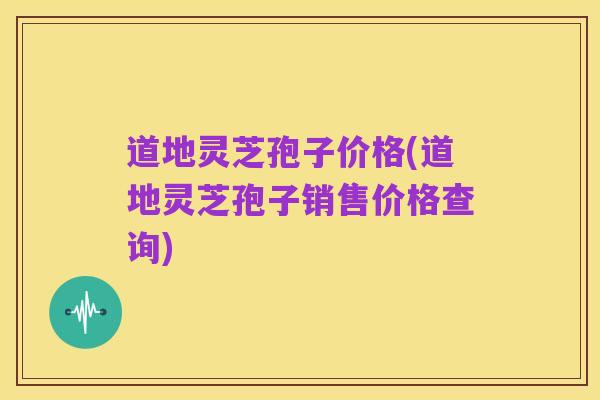 道地灵芝孢子价格(道地灵芝孢子销售价格查询)