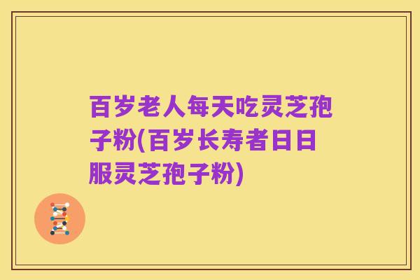 百岁老人每天吃灵芝孢子粉(百岁长寿者日日服灵芝孢子粉)