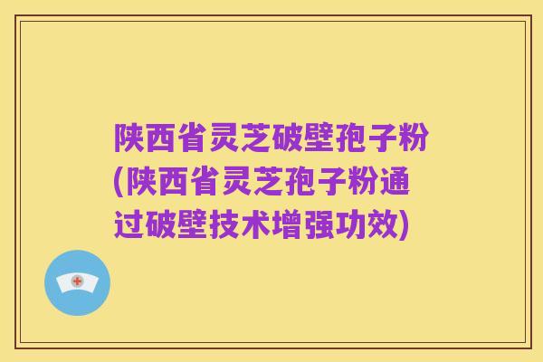陕西省灵芝破壁孢子粉(陕西省灵芝孢子粉通过破壁技术增强功效)