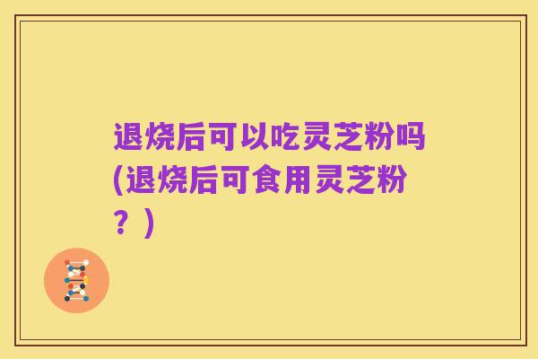 退烧后可以吃灵芝粉吗(退烧后可食用灵芝粉?)