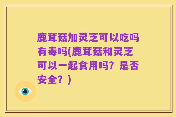 鹿茸菇加灵芝可以吃吗有毒吗(鹿茸菇和灵芝可以一起食用吗？是否安全？)
