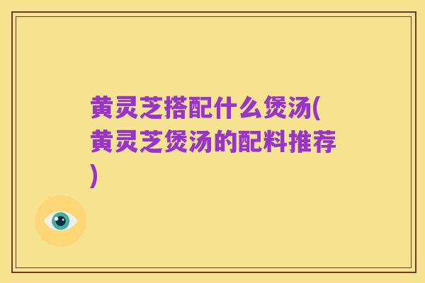 黄灵芝搭配什么煲汤(黄灵芝煲汤的配料推荐)