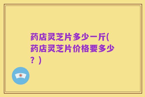 药店灵芝片多少一斤(药店灵芝片价格要多少?)