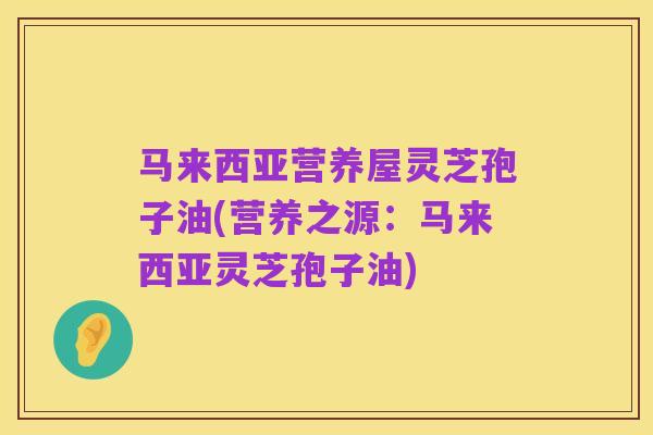 马来西亚营养屋灵芝孢子油(营养之源:马来西亚灵芝孢子油)