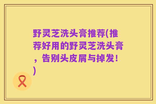 野灵芝洗头膏推荐(推荐好用的野灵芝洗头膏,告别头皮屑与掉发!)