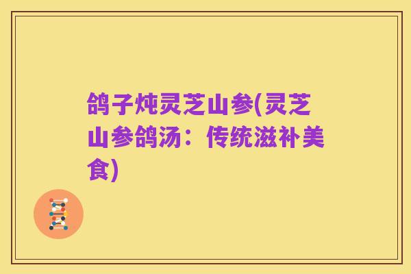鸽子炖灵芝山参(灵芝山参鸽汤：传统滋补美食)