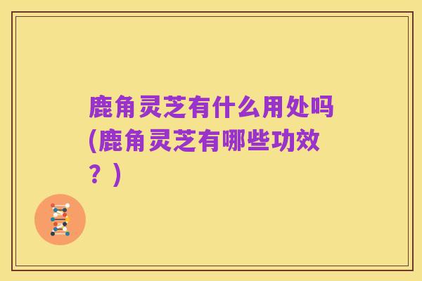 鹿角灵芝有什么用处吗(鹿角灵芝有哪些功效?)