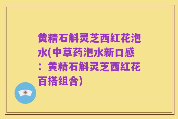 黄精石斛灵芝西红花泡水(中草药泡水新口感:黄精石斛灵芝西红花百搭组合)
